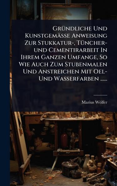 GrÃ1/4ndliche Und Kunstgemässe Anweisung Zur Stukkatur- TÃ1/4ncher-und Cementirarbeit In Ihrem Ganzen Umfange So Wie Auch Zum Stubenmalen Und Anstreichen Mit Oel- Und Wasserfarben ......