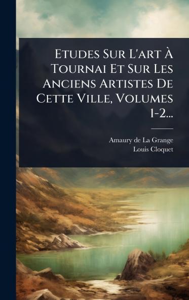 Etudes Sur L'art Ã&#128; Tournai Et Sur Les Anciens Artistes De Cette Ville Volumes 1-2...