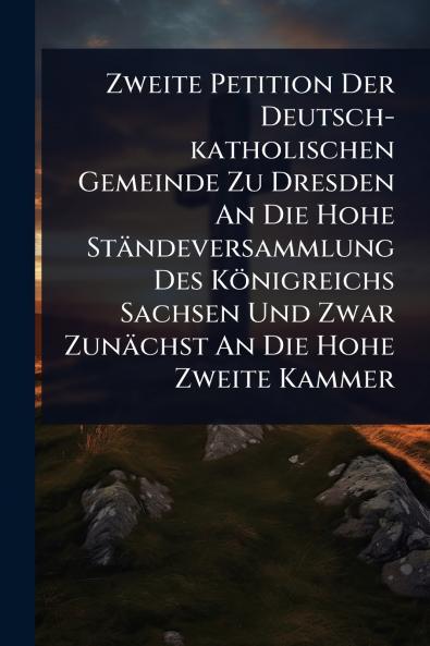 Zweite Petition Der Deutsch-katholischen Gemeinde Zu Dresden An Die Hohe Ständeversammlung Des Königreichs Sachsen Und Zwar Zunächst An Die Hohe Zweite Kammer