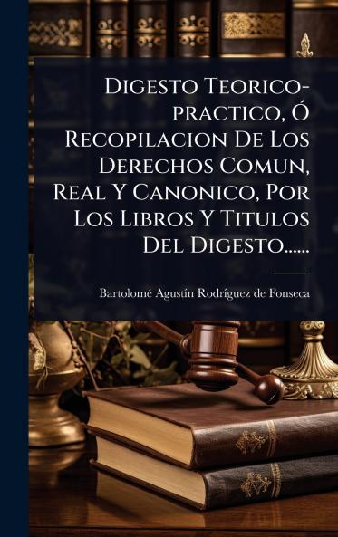 Digesto Teorico-practico Ã Recopilacion De Los Derechos Comun Real Y Canonico Por Los Libros Y Titulos Del Digesto......
