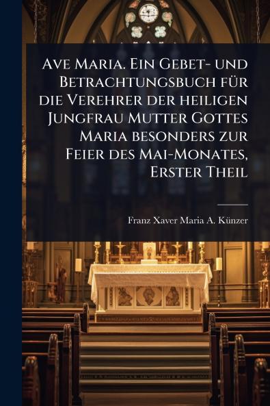 Ave Maria. Ein Gebet- und Betrachtungsbuch fÃ1/4r die Verehrer der heiligen Jungfrau Mutter Gottes Maria besonders zur Feier des Mai-Monates Erster Theil