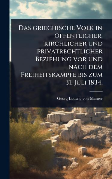 griechische Volk in öffentlicher kirchlicher und privatrechtlicher Beziehung vor und nach dem Freiheitskampfe bis zum 31. Juli 1834.