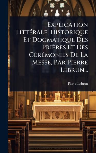 Explication LittÃ(c)rale Historique Et Dogmatique Des Prières Et Des CÃ(c)rÃ(c)monies De La Messe Par Pierre Lebrun...