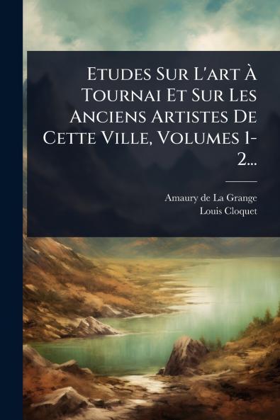 Etudes Sur L'art Ã Tournai Et Sur Les Anciens Artistes De Cette Ville Volumes 1-2...