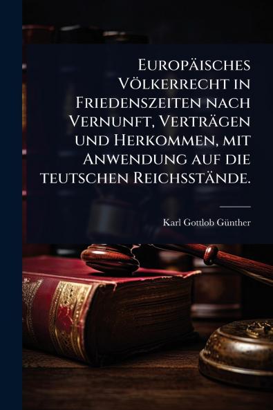 Europäisches Völkerrecht in Friedenszeiten nach Vernunft Verträgen und Herkommen mit Anwendung auf die teutschen Reichsstände.