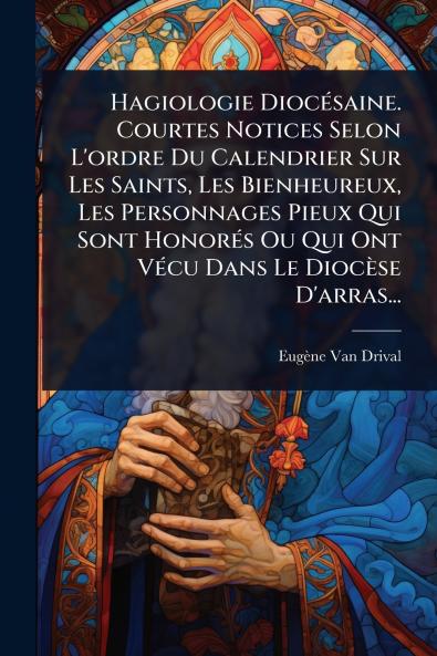 Hagiologie DiocÃ(c)saine. Courtes Notices Selon L'ordre Du Calendrier Sur Les Saints Les Bienheureux Les Personnages Pieux Qui Sont HonorÃ(c)s Ou Qui Ont VÃ(c)cu Dans Le Diocèse D'arras...