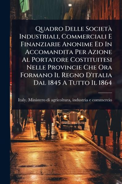 Quadro Delle SocietÃ Industriali Commerciali E Finanziarie Anonime Ed In Accomandita Per Azione Al Portatore Costituitesi Nelle Provincie Che Ora Formano Il Regno D'italia Dal 1845 A Tutto Il 1864