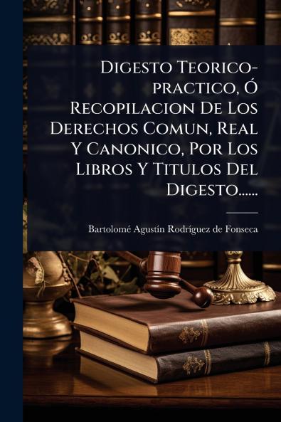 Digesto Teorico-practico Ã Recopilacion De Los Derechos Comun Real Y Canonico Por Los Libros Y Titulos Del Digesto......