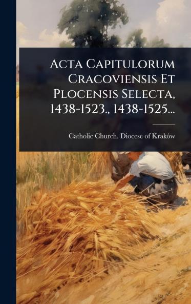 Acta Capitulorum Cracoviensis Et Plocensis Selecta 1438-1523. 1438-1525...