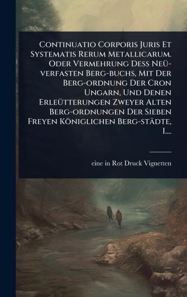 Continuatio Corporis Juris Et Systematis Rerum Metallicarum. Oder Vermehrung DeÃ&#159; NeÃ1/4-verfasten Berg-buchs Mit Der Berg-ordnung Der Cron Ungarn Und Denen ErleÃ1/4tterungen Zweyer Alten Berg-ordnungen Der Sieben Freyen Königlichen Berg-städte I..
