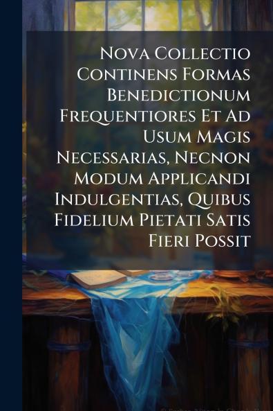 Nova Collectio Continens Formas Benedictionum Frequentiores Et Ad Usum Magis Necessarias Necnon Modum Applicandi Indulgentias Quibus Fidelium Pietati Satis Fieri Possit