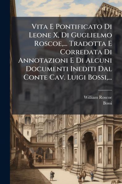 Vita E Pontificato Di Leone X Di Guglielmo Roscoe... Tradotta E Corredata Di Annotazioni E Di Alcuni Documenti Inediti Dal Conte Cav. Luigi Bossi...