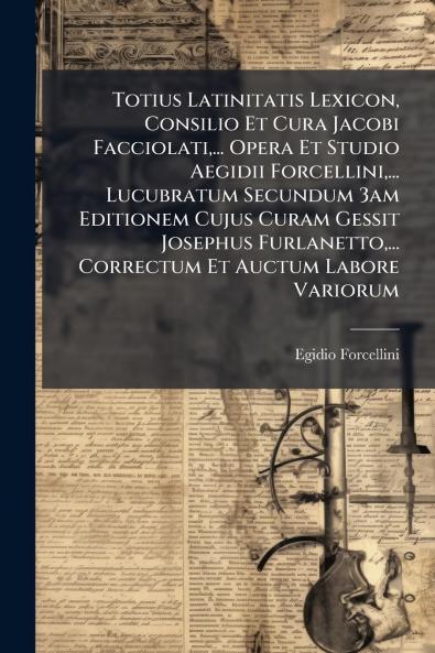 Totius Latinitatis Lexicon Consilio Et Cura Jacobi Facciolati... Opera Et Studio Aegidii Forcellini... Lucubratum Secundum 3am Editionem Cujus Curam Gessit Josephus Furlanetto... Correctum Et Auctum Labore Variorum