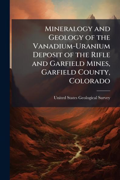 Mineralogy and Geology of the Vanadium-Uranium Deposit of the Rifle and Garfield Mines Garfield County Colorado