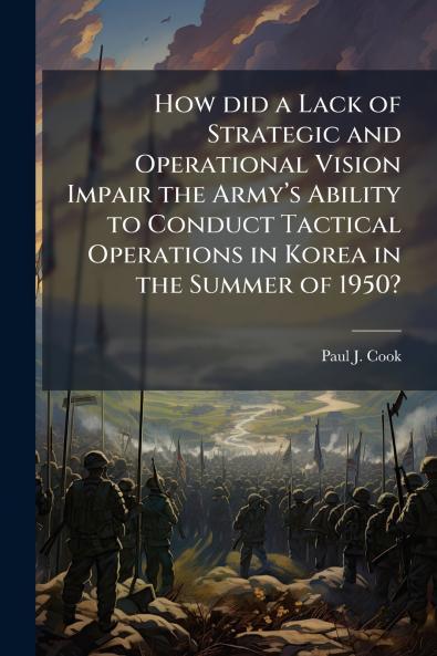 How did a Lack of Strategic and Operational Vision Impair the Armyâ??s Ability to Conduct Tactical Operations in Korea in the Summer of 1950?