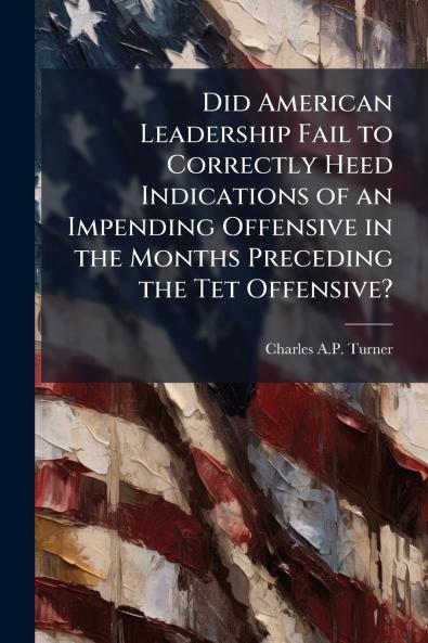 Did American Leadership Fail to Correctly Heed Indications of an Impending Offensive in the Months Preceding the Tet Offensive?
