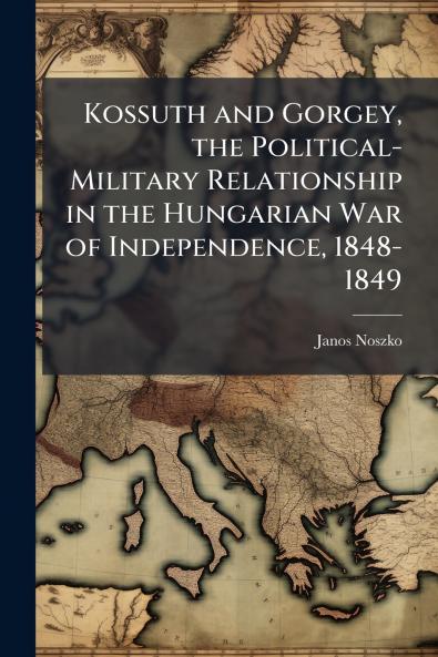Kossuth and Gorgey the Political-Military Relationship in the Hungarian War of Independence 1848-1849
