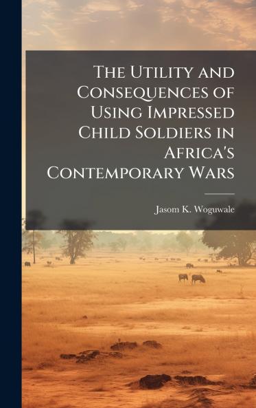 The Utility and Consequences of Using Impressed Child Soldiers in Africa's Contemporary Wars