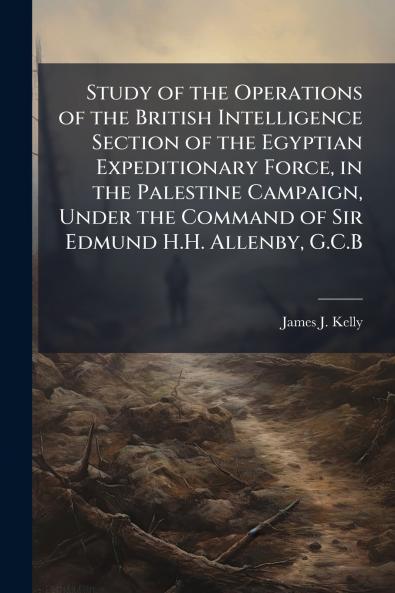 Study of the Operations of the British Intelligence Section of the Egyptian Expeditionary Force in the Palestine Campaign Under the Command of Sir Edmund H.H. Allenby G.C.B