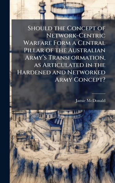 Should the Concept of Network-Centric Warfare Form a Central Pillar of the Australian Armyâ??s Transformation as Articulated in the Hardened and Networked Army Concept?