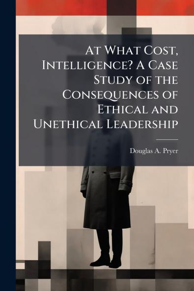 At What Cost Intelligence? A Case Study of the Consequences of Ethical and Unethical Leadership