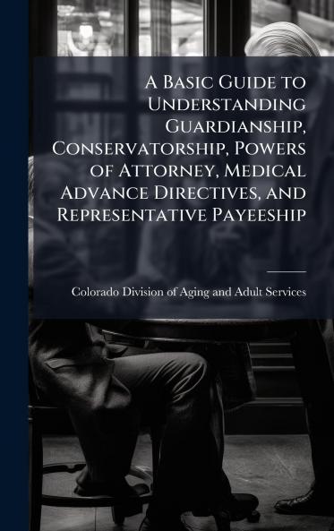 A Basic Guide to Understanding Guardianship Conservatorship Powers of Attorney Medical Advance Directives and Representative Payeeship