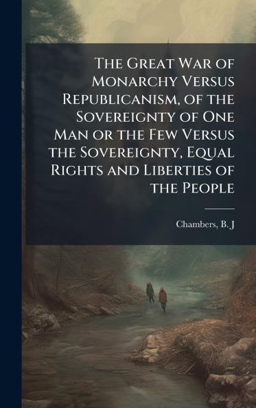 The Great War of Monarchy Versus Republicanism of the Sovereignty of One Man or the Few Versus the Sovereignty Equal Rights and Liberties of the People