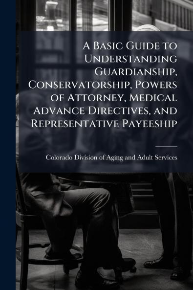 A Basic Guide to Understanding Guardianship Conservatorship Powers of Attorney Medical Advance Directives and Representative Payeeship