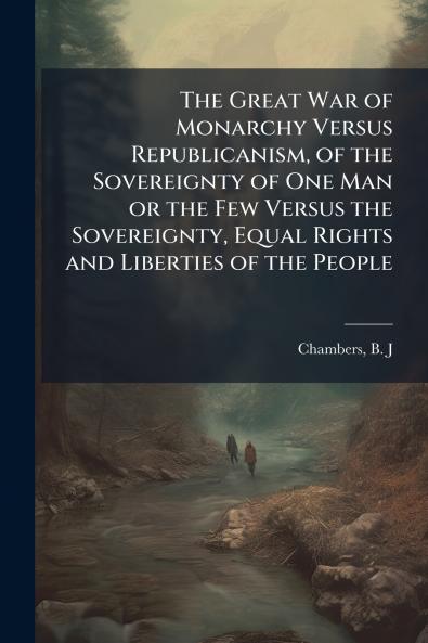 The Great War of Monarchy Versus Republicanism of the Sovereignty of One Man or the Few Versus the Sovereignty Equal Rights and Liberties of the People