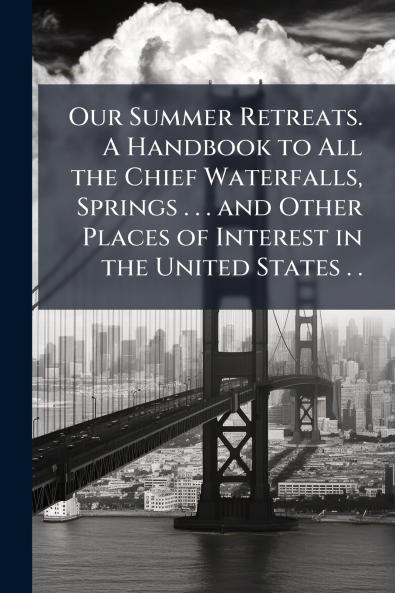 Our Summer Retreats. A Handbook to All the Chief Waterfalls Springs . . . and Other Places of Interest in the United States . .