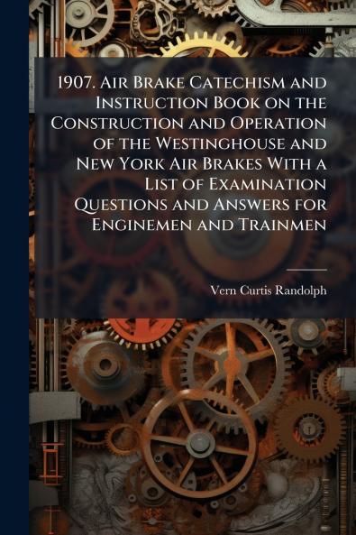 1907. Air Brake Catechism and Instruction Book on the Construction and Operation of the Westinghouse and New York Air Brakes With a List of Examination Questions and Answers for Enginemen and Trainmen