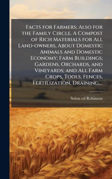 Facts for Farmers; Also for the Family Circle. A Compost of Rich Materials for All Land-owners About Domestic Animals and Domestic Economy; Farm Buildings; Gardens Orchards and Vineyards; and All Farm Crops Tools Fences Fertilization Draining...