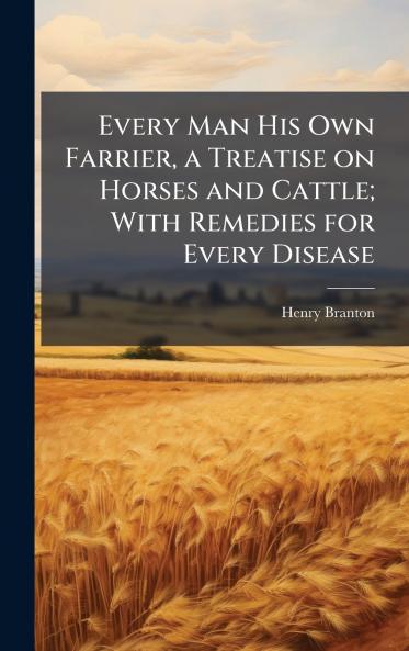 Every Man His Own Farrier a Treatise on Horses and Cattle; With Remedies for Every Disease