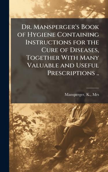 Dr. Mansperger's Book of Hygiene Containing Instructions for the Cure of Diseases Together With Many Valuable and Useful Prescriptions ..