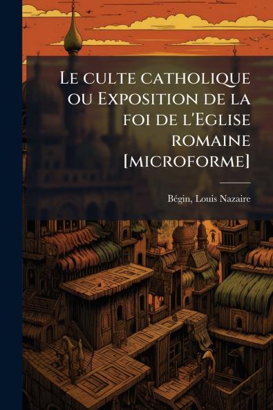 Le culte catholique ou Exposition de la foi de l'Eglise romaine [microforme]