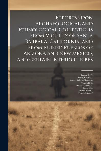 Reports Upon Archaeological and Ethnological Collections From Vicinity of Santa Barbara California and From Ruined Pueblos of Arizona and New Mexico and Certain Interior Tribes