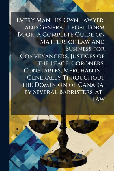 Every Man His Own Lawyer and General Legal Form Book a Complete Guide on Matters of Law and Business for Conveyancers Justices of the Peace Coroners Constables Merchants ... Generally Throughout the Dominion of Canada by Several Barristers-at-Law