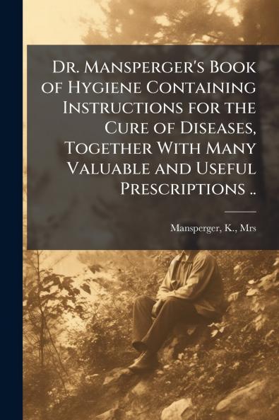 Dr. Mansperger's Book of Hygiene Containing Instructions for the Cure of Diseases Together With Many Valuable and Useful Prescriptions ..