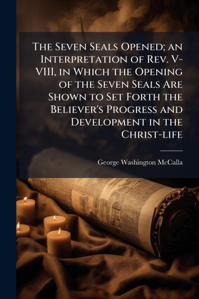 The Seven Seals Opened; an Interpretation of Rev. V-VIII in Which the Opening of the Seven Seals Are Shown to Set Forth the Believer's Progress and Development in the Christ-life