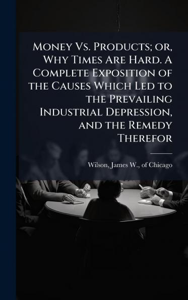Money Vs. Products; or Why Times Are Hard. A Complete Exposition of the Causes Which Led to the Prevailing Industrial Depression and the Remedy Therefor