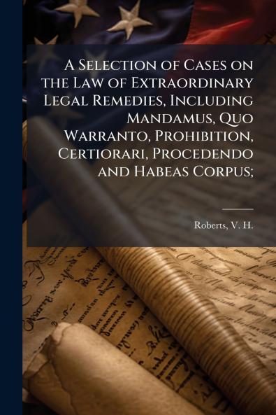 A Selection of Cases on the Law of Extraordinary Legal Remedies Including Mandamus Quo Warranto Prohibition Certiorari Procedendo and Habeas Corpus;