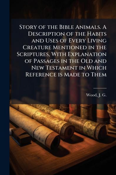 Story of the Bible Animals. A Description of the Habits and Uses of Every Living Creature Mentioned in the Scriptures With Explanation of Passages in the Old and New Testament in Which Reference is Made to Them