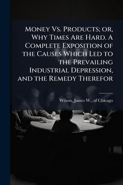 Money Vs. Products; or Why Times Are Hard. A Complete Exposition of the Causes Which Led to the Prevailing Industrial Depression and the Remedy Therefor