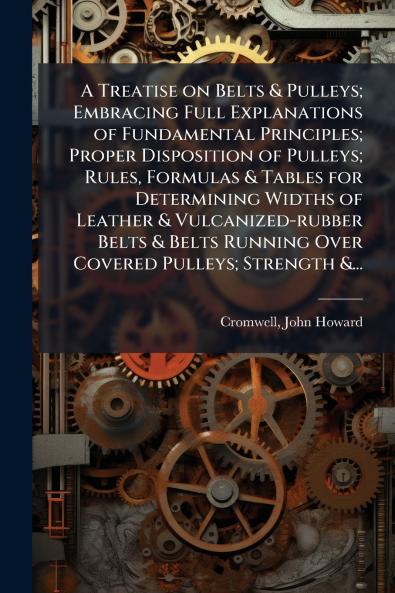 A Treatise on Belts & Pulleys; Embracing Full Explanations of Fundamental Principles; Proper Disposition of Pulleys; Rules Formulas & Tables for Determining Widths of Leather & Vulcanized-rubber Belts & Belts Running Over Covered Pulleys; Strength &...