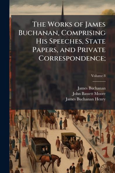 The Works of James Buchanan Comprising His Speeches State Papers and Private Correspondence;