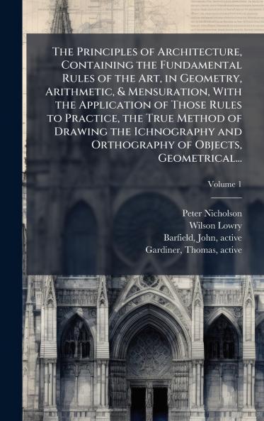 The Principles of Architecture Containing the Fundamental Rules of the Art in Geometry Arithmetic & Mensuration With the Application of Those Rules to Practice the True Method of Drawing the Ichnography and Orthography of Objects Geometrical...