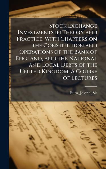 Stock Exchange Investments in Theory and Practice With Chapters on the Constitution and Operations of the Bank of England and the National and Local Debts of the United Kingdom. A Course of Lectures