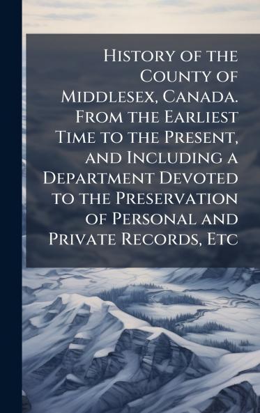 History of the County of Middlesex Canada. From the Earliest Time to the Present and Including a Department Devoted to the Preservation of Personal and Private Records Etc