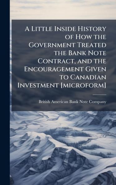 A Little Inside History of How the Government Treated the Bank Note Contract and the Encouragement Given to Canadian Investment [microform]
