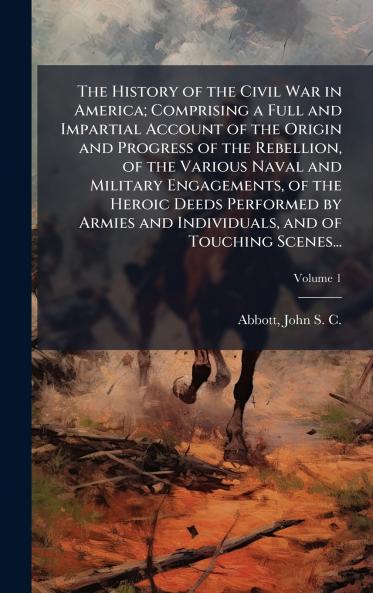 The History of the Civil War in America; Comprising a Full and Impartial Account of the Origin and Progress of the Rebellion of the Various Naval and Military Engagements of the Heroic Deeds Performed by Armies and Individuals and of Touching Scenes...